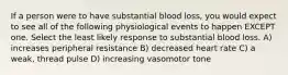 If a person were to have substantial blood loss, you would expect to see all of the following physiological events to happen EXCEPT one. Select the least likely response to substantial blood loss. A) increases peripheral resistance B) decreased heart rate C) a weak, thread pulse D) increasing vasomotor tone