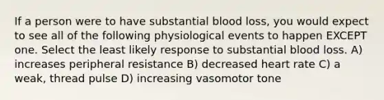 If a person were to have substantial blood loss, you would expect to see all of the following physiological events to happen EXCEPT one. Select the least likely response to substantial blood loss. A) increases peripheral resistance B) decreased heart rate C) a weak, thread pulse D) increasing vasomotor tone