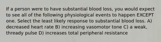 If a person were to have substantial blood loss, you would expect to see all of the following physiological events to happen EXCEPT one. Select the least likely response to substantial blood loss. A) decreased heart rate B) increasing vasomotor tone C) a weak, thready pulse D) increases total peripheral resistance