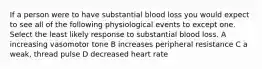 If a person were to have substantial blood loss you would expect to see all of the following physiological events to except one. Select the least likely response to substantial blood loss. A increasing vasomotor tone B increases peripheral resistance C a weak, thread pulse D decreased heart rate