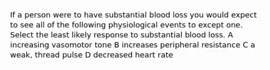 If a person were to have substantial blood loss you would expect to see all of the following physiological events to except one. Select the least likely response to substantial blood loss. A increasing vasomotor tone B increases peripheral resistance C a weak, thread pulse D decreased heart rate