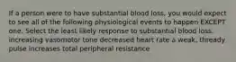 If a person were to have substantial blood loss, you would expect to see all of the following physiological events to happen EXCEPT one. Select the least likely response to substantial blood loss. increasing vasomotor tone decreased heart rate a weak, thready pulse increases total peripheral resistance