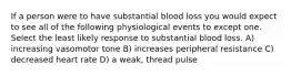 If a person were to have substantial blood loss you would expect to see all of the following physiological events to except one. Select the least likely response to substantial blood loss. A) increasing vasomotor tone B) increases peripheral resistance C) decreased heart rate D) a weak, thread pulse