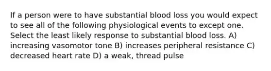 If a person were to have substantial blood loss you would expect to see all of the following physiological events to except one. Select the least likely response to substantial blood loss. A) increasing vasomotor tone B) increases peripheral resistance C) decreased heart rate D) a weak, thread pulse