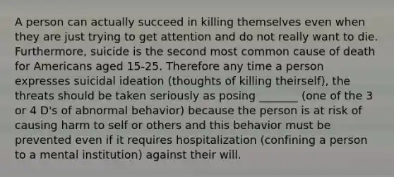 A person can actually succeed in killing themselves even when they are just trying to get attention and do not really want to die. Furthermore, suicide is the second most common cause of death for Americans aged 15-25. Therefore any time a person expresses suicidal ideation (thoughts of killing theirself), the threats should be taken seriously as posing _______ (one of the 3 or 4 D's of abnormal behavior) because the person is at risk of causing harm to self or others and this behavior must be prevented even if it requires hospitalization (confining a person to a mental institution) against their will.