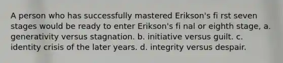 A person who has successfully mastered Erikson's fi rst seven stages would be ready to enter Erikson's fi nal or eighth stage, a. generativity versus stagnation. b. initiative versus guilt. c. identity crisis of the later years. d. integrity versus despair.