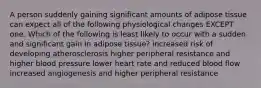 A person suddenly gaining significant amounts of adipose tissue can expect all of the following physiological changes EXCEPT one. Which of the following is least likely to occur with a sudden and significant gain in adipose tissue? increased risk of developing atherosclerosis higher peripheral resistance and higher blood pressure lower heart rate and reduced blood flow increased angiogenesis and higher peripheral resistance