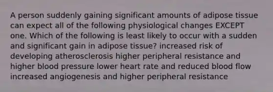 A person suddenly gaining significant amounts of adipose tissue can expect all of the following physiological changes EXCEPT one. Which of the following is least likely to occur with a sudden and significant gain in adipose tissue? increased risk of developing atherosclerosis higher peripheral resistance and higher blood pressure lower heart rate and reduced blood flow increased angiogenesis and higher peripheral resistance