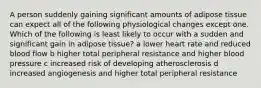 A person suddenly gaining significant amounts of adipose tissue can expect all of the following physiological changes except one. Which of the following is least likely to occur with a sudden and significant gain in adipose tissue? a lower heart rate and reduced blood flow b higher total peripheral resistance and higher blood pressure c increased risk of developing atherosclerosis d increased angiogenesis and higher total peripheral resistance