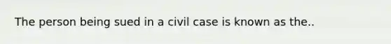 The person being sued in a civil case is known as the..