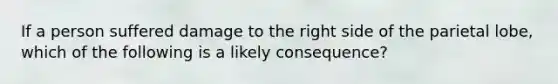 If a person suffered damage to the right side of the parietal lobe, which of the following is a likely consequence?