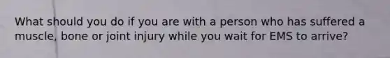 What should you do if you are with a person who has suffered a muscle, bone or joint injury while you wait for EMS to arrive?