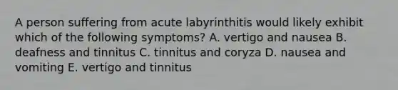 A person suffering from acute labyrinthitis would likely exhibit which of the following symptoms? A. vertigo and nausea B. deafness and tinnitus C. tinnitus and coryza D. nausea and vomiting E. vertigo and tinnitus