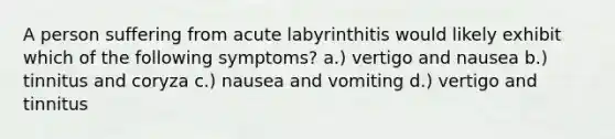 A person suffering from acute labyrinthitis would likely exhibit which of the following symptoms? a.) vertigo and nausea b.) tinnitus and coryza c.) nausea and vomiting d.) vertigo and tinnitus