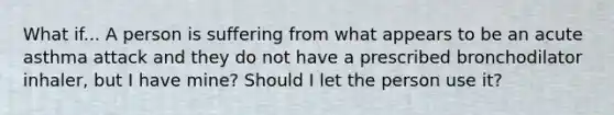 What if... A person is suffering from what appears to be an acute asthma attack and they do not have a prescribed bronchodilator inhaler, but I have mine? Should I let the person use it?