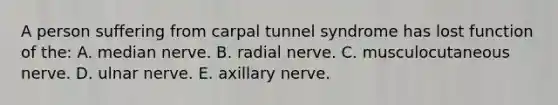 A person suffering from carpal tunnel syndrome has lost function of the: A. median nerve. B. radial nerve. C. musculocutaneous nerve. D. ulnar nerve. E. axillary nerve.