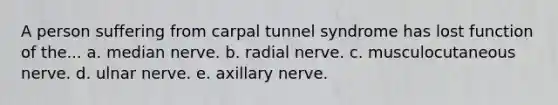 A person suffering from carpal tunnel syndrome has lost function of the... a. median nerve. b. radial nerve. c. musculocutaneous nerve. d. ulnar nerve. e. axillary nerve.