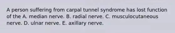 A person suffering from carpal tunnel syndrome has lost function of the A. median nerve. B. radial nerve. C. musculocutaneous nerve. D. ulnar nerve. E. axillary nerve.