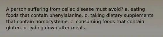 A person suffering from celiac disease must avoid? a. eating foods that contain phenylalanine. b. taking dietary supplements that contain homocysteine. c. consuming foods that contain gluten. d. lyding down after meals.