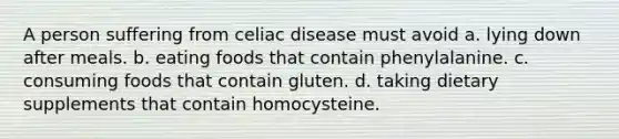 A person suffering from celiac disease must avoid a. lying down after meals. b. eating foods that contain phenylalanine. c. consuming foods that contain gluten. d. taking dietary supplements that contain homocysteine.