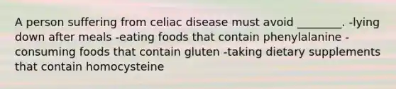 A person suffering from celiac disease must avoid ________. -lying down after meals -eating foods that contain phenylalanine -consuming foods that contain gluten -taking dietary supplements that contain homocysteine