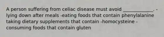 A person suffering from celiac disease must avoid _____________. -lying down after meals -eating foods that contain phenylalanine taking dietary supplements that contain -homocysteine -consuming foods that contain gluten