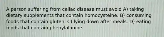 A person suffering from celiac disease must avoid A) taking dietary supplements that contain homocysteine. B) consuming foods that contain gluten. C) lying down after meals. D) eating foods that contain phenylalanine.