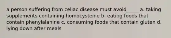 a person suffering from celiac disease must avoid_____ a. taking supplements containing homocysteine b. eating foods that contain phenylalanine c. consuming foods that contain gluten d. lying down after meals