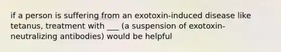 if a person is suffering from an exotoxin-induced disease like tetanus, treatment with ___ (a suspension of exotoxin-neutralizing antibodies) would be helpful