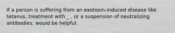 If a person is suffering from an exotoxin-induced disease like tetanus, treatment with _ , or a suspension of neutralizing antibodies, would be helpful.