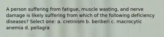 A person suffering from fatigue, muscle wasting, and nerve damage is likely suffering from which of the following deficiency diseases? Select one: a. cretinism b. beriberi c. macrocytic anemia d. pellagra