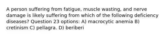 A person suffering from fatigue, muscle wasting, and nerve damage is likely suffering from which of the following deficiency diseases? Question 23 options: A) macrocytic anemia B) cretinism C) pellagra. D) beriberi