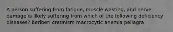 A person suffering from fatigue, muscle wasting, and nerve damage is likely suffering from which of the following deficiency diseases? beriberi cretinism macrocytic anemia pellagra