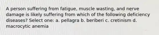 A person suffering from fatigue, muscle wasting, and nerve damage is likely suffering from which of the following deficiency diseases? Select one: a. pellagra b. beriberi c. cretinism d. macrocytic anemia