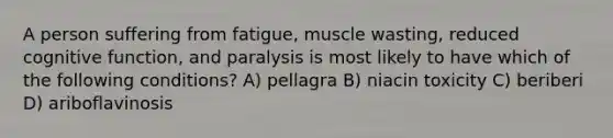 A person suffering from fatigue, muscle wasting, reduced cognitive function, and paralysis is most likely to have which of the following conditions? A) pellagra B) niacin toxicity C) beriberi D) ariboflavinosis