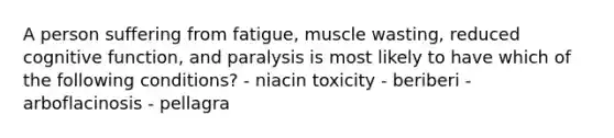 A person suffering from fatigue, muscle wasting, reduced cognitive function, and paralysis is most likely to have which of the following conditions? - niacin toxicity - beriberi - arboflacinosis - pellagra