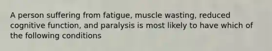 A person suffering from fatigue, muscle wasting, reduced cognitive function, and paralysis is most likely to have which of the following conditions