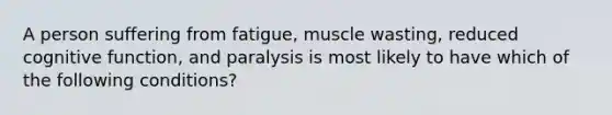 A person suffering from fatigue, muscle wasting, reduced cognitive function, and paralysis is most likely to have which of the following conditions?