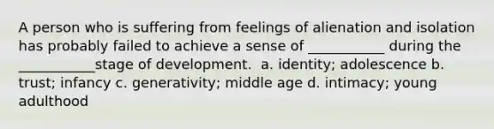 A person who is suffering from feelings of alienation and isolation has probably failed to achieve a sense of ___________ during the ___________stage of development. ​ a. identity; adolescence b. trust; infancy c. generativity; middle age d. intimacy; young adulthood