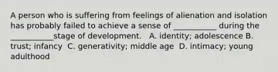 A person who is suffering from feelings of alienation and isolation has probably failed to achieve a sense of ___________ during the ___________stage of development. ​ ​ A. identity; adolescence ​B. trust; infancy ​ C. generativity; middle age ​ D. intimacy; young adulthood