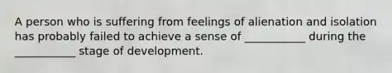 A person who is suffering from feelings of alienation and isolation has probably failed to achieve a sense of ___________ during the ___________ stage of development.