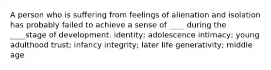 A person who is suffering from feelings of alienation and isolation has probably failed to achieve a sense of ____ during the ____stage of development. identity; adolescence intimacy; young adulthood trust; infancy integrity; later life generativity; middle age