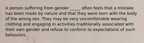 A person suffering from gender _____ often feels that a mistake has been made by nature and that they were born with the body of the wrong sex. They may be very uncomfortable wearing clothing and engaging in activities traditionally associated with their own gender and refuse to conform to expectations of such behaviors.