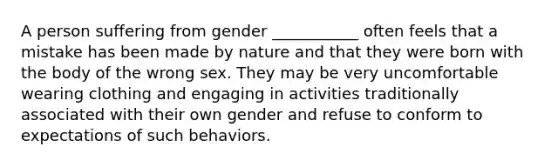 A person suffering from gender ___________ often feels that a mistake has been made by nature and that they were born with the body of the wrong sex. They may be very uncomfortable wearing clothing and engaging in activities traditionally associated with their own gender and refuse to conform to expectations of such behaviors.