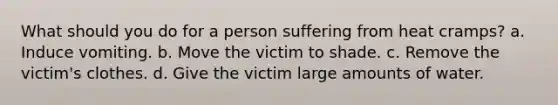 What should you do for a person suffering from heat cramps? a. Induce vomiting. b. Move the victim to shade. c. Remove the victim's clothes. d. Give the victim large amounts of water.