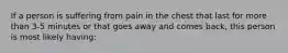 If a person is suffering from pain in the chest that last for more than 3-5 minutes or that goes away and comes back, this person is most likely having: