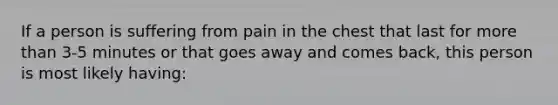 If a person is suffering from pain in the chest that last for more than 3-5 minutes or that goes away and comes back, this person is most likely having: