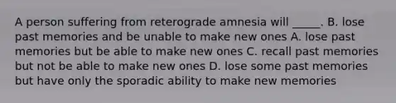 A person suffering from reterograde amnesia will _____. B. lose past memories and be unable to make new ones A. lose past memories but be able to make new ones C. recall past memories but not be able to make new ones D. lose some past memories but have only the sporadic ability to make new memories