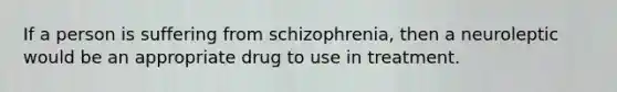 If a person is suffering from schizophrenia, then a neuroleptic would be an appropriate drug to use in treatment.