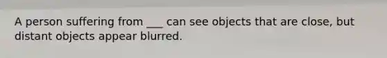 A person suffering from ___ can see objects that are close, but distant objects appear blurred.